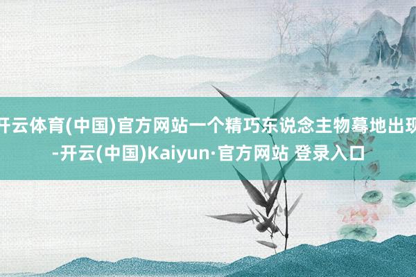 开云体育(中国)官方网站一个精巧东说念主物蓦地出现-开云(中国)Kaiyun·官方网站 登录入口