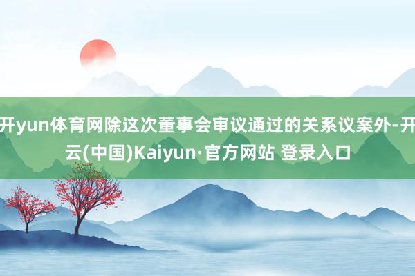 开yun体育网除这次董事会审议通过的关系议案外-开云(中国)Kaiyun·官方网站 登录入口