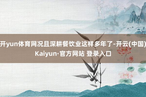 开yun体育网况且深耕餐饮业这样多年了-开云(中国)Kaiyun·官方网站 登录入口