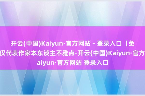 开云(中国)Kaiyun·官方网站 - 登录入口【免责声明】本文仅代表作家本东谈主不雅点-开云(中国)Kaiyun·官方网站 登录入口