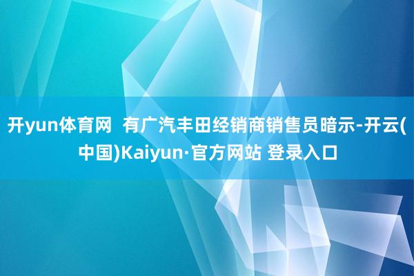 开yun体育网  有广汽丰田经销商销售员暗示-开云(中国)Kaiyun·官方网站 登录入口