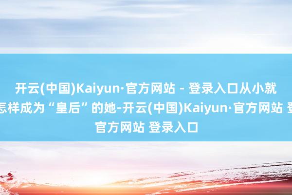 开云(中国)Kaiyun·官方网站 - 登录入口从小就被栽植怎样成为“皇后”的她-开云(中国)Kaiyun·官方网站 登录入口