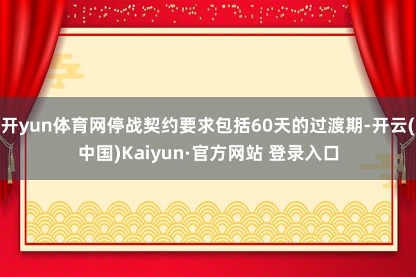 开yun体育网停战契约要求包括60天的过渡期-开云(中国)Kaiyun·官方网站 登录入口
