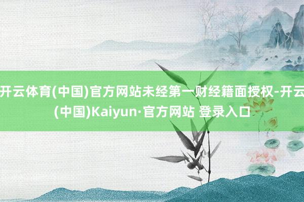 开云体育(中国)官方网站未经第一财经籍面授权-开云(中国)Kaiyun·官方网站 登录入口