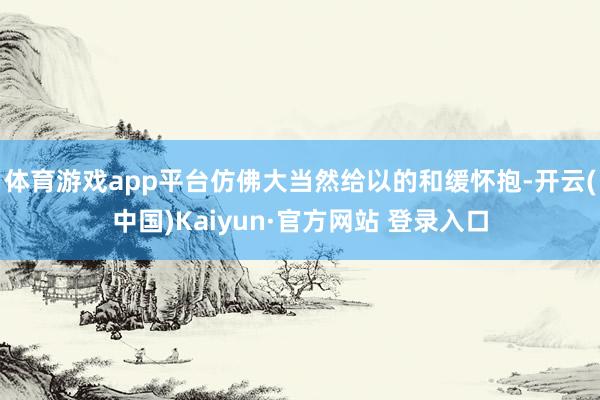 体育游戏app平台仿佛大当然给以的和缓怀抱-开云(中国)Kaiyun·官方网站 登录入口