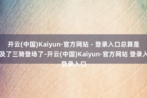 开云(中国)Kaiyun·官方网站 - 登录入口总算是比及了三骑登场了-开云(中国)Kaiyun·官方网站 登录入口