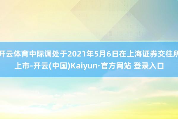 开云体育中际调处于2021年5月6日在上海证券交往所上市-开云(中国)Kaiyun·官方网站 登录入口