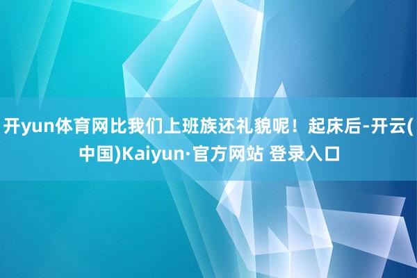 开yun体育网比我们上班族还礼貌呢!起床后-开云(中国)Kaiyun·官方网站 登录入口