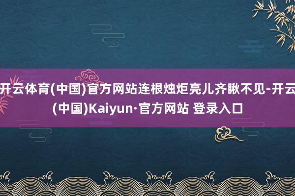 开云体育(中国)官方网站连根烛炬亮儿齐瞅不见-开云(中国)Kaiyun·官方网站 登录入口