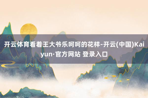 开云体育看着王大爷乐呵呵的花样-开云(中国)Kaiyun·官方网站 登录入口