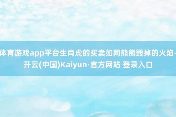 体育游戏app平台生肖虎的买卖如同熊熊毁掉的火焰-开云(中国)Kaiyun·官方网站 登录入口