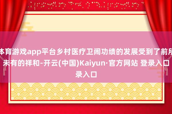 体育游戏app平台乡村医疗卫闹功绩的发展受到了前所未有的祥和-开云(中国)Kaiyun·官方网站 登录入口