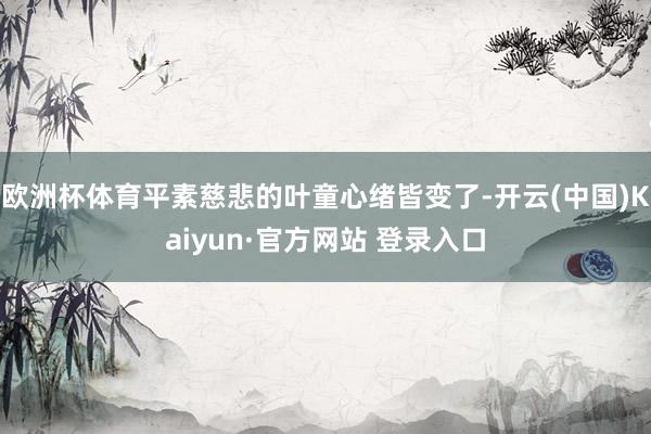 欧洲杯体育平素慈悲的叶童心绪皆变了-开云(中国)Kaiyun·官方网站 登录入口