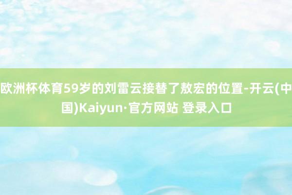 欧洲杯体育59岁的刘雷云接替了敖宏的位置-开云(中国)Kaiyun·官方网站 登录入口