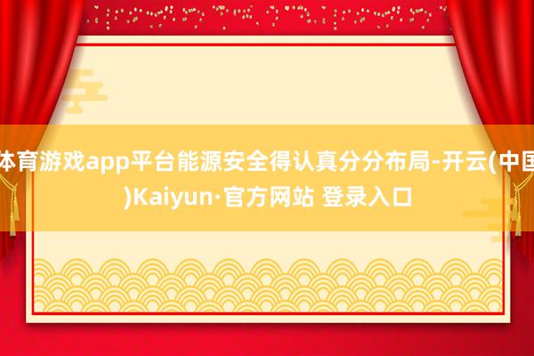 体育游戏app平台能源安全得认真分分布局-开云(中国)Kaiyun·官方网站 登录入口