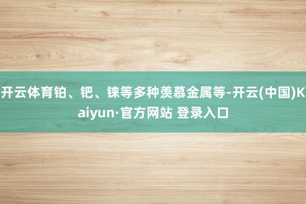 开云体育铂、钯、铼等多种羡慕金属等-开云(中国)Kaiyun·官方网站 登录入口