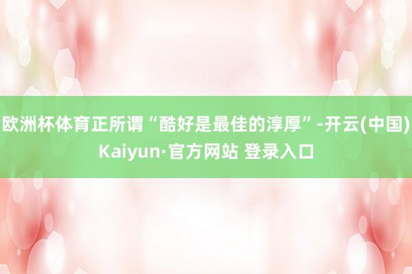 欧洲杯体育正所谓“酷好是最佳的淳厚”-开云(中国)Kaiyun·官方网站 登录入口