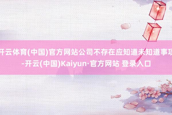 开云体育(中国)官方网站公司不存在应知道未知道事项-开云(中国)Kaiyun·官方网站 登录入口