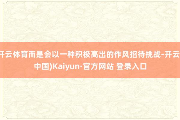 开云体育而是会以一种积极高出的作风招待挑战-开云(中国)Kaiyun·官方网站 登录入口