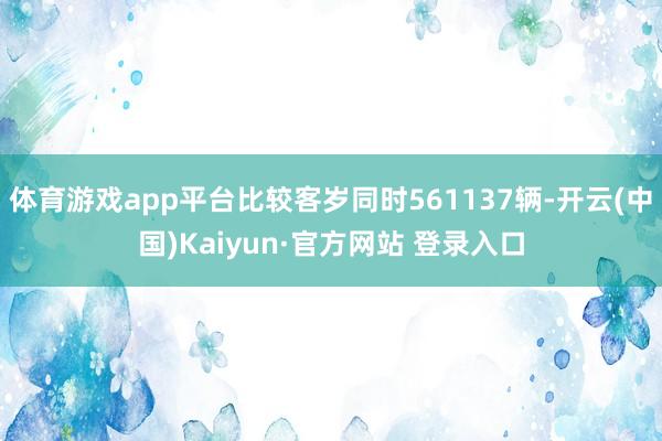 体育游戏app平台比较客岁同时561137辆-开云(中国)Kaiyun·官方网站 登录入口