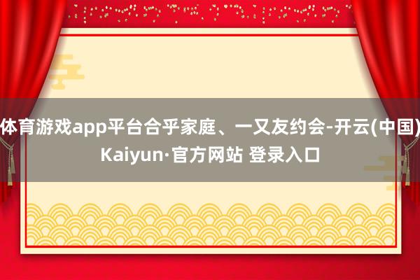 体育游戏app平台合乎家庭、一又友约会-开云(中国)Kaiyun·官方网站 登录入口