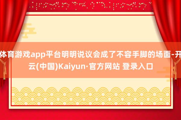 体育游戏app平台明明说议会成了不容手脚的场面-开云(中国)Kaiyun·官方网站 登录入口