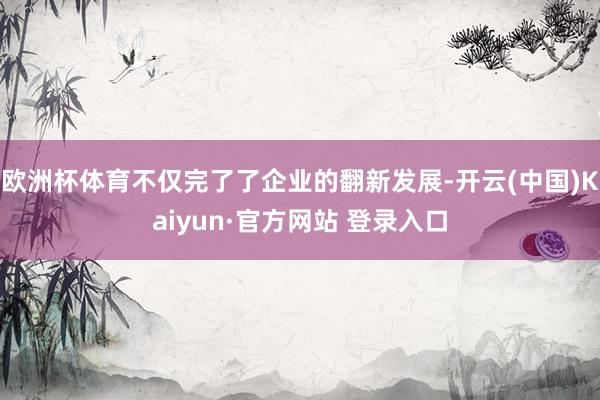 欧洲杯体育不仅完了了企业的翻新发展-开云(中国)Kaiyun·官方网站 登录入口