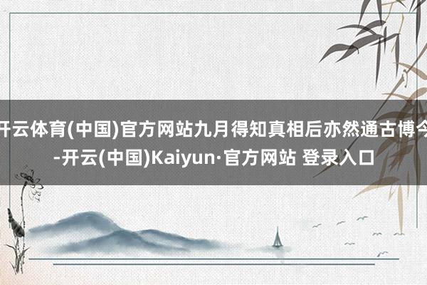 开云体育(中国)官方网站九月得知真相后亦然通古博今-开云(中国)Kaiyun·官方网站 登录入口