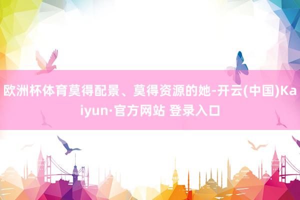 欧洲杯体育莫得配景、莫得资源的她-开云(中国)Kaiyun·官方网站 登录入口