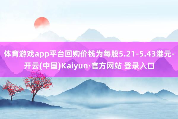 体育游戏app平台回购价钱为每股5.21-5.43港元-开云(中国)Kaiyun·官方网站 登录入口