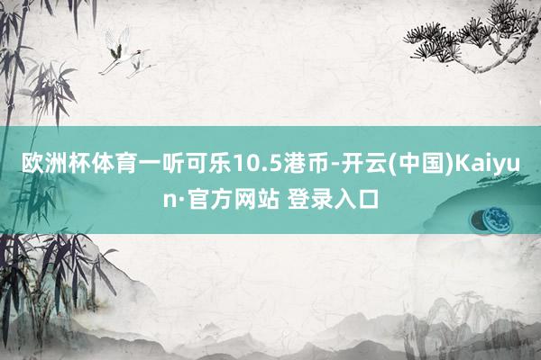 欧洲杯体育一听可乐10.5港币-开云(中国)Kaiyun·官方网站 登录入口