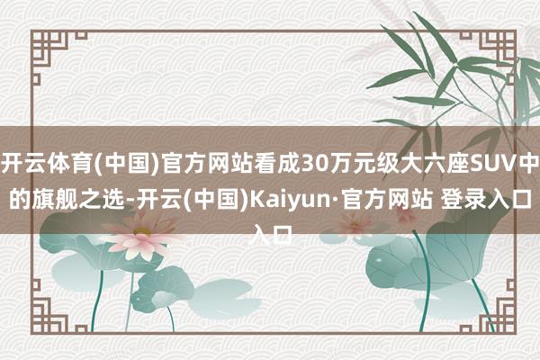 开云体育(中国)官方网站看成30万元级大六座SUV中的旗舰之选-开云(中国)Kaiyun·官方网站 登录入口