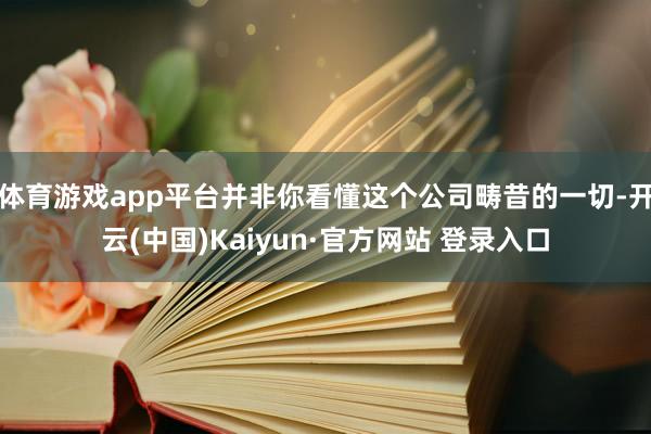体育游戏app平台并非你看懂这个公司畴昔的一切-开云(中国)Kaiyun·官方网站 登录入口