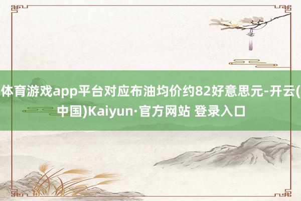 体育游戏app平台对应布油均价约82好意思元-开云(中国)Kaiyun·官方网站 登录入口