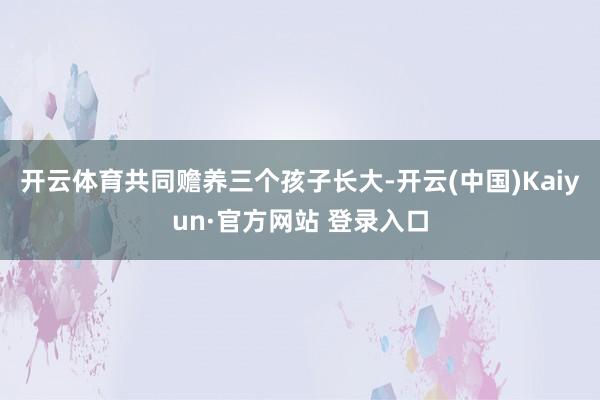 开云体育共同赡养三个孩子长大-开云(中国)Kaiyun·官方网站 登录入口