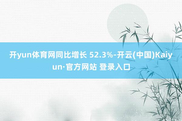 开yun体育网同比增长 52.3%-开云(中国)Kaiyun·官方网站 登录入口