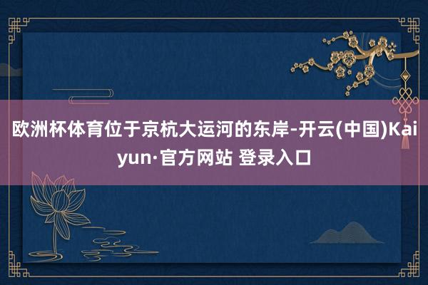 欧洲杯体育位于京杭大运河的东岸-开云(中国)Kaiyun·官方网站 登录入口