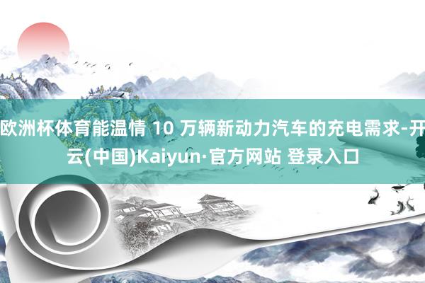 欧洲杯体育能温情 10 万辆新动力汽车的充电需求-开云(中国)Kaiyun·官方网站 登录入口