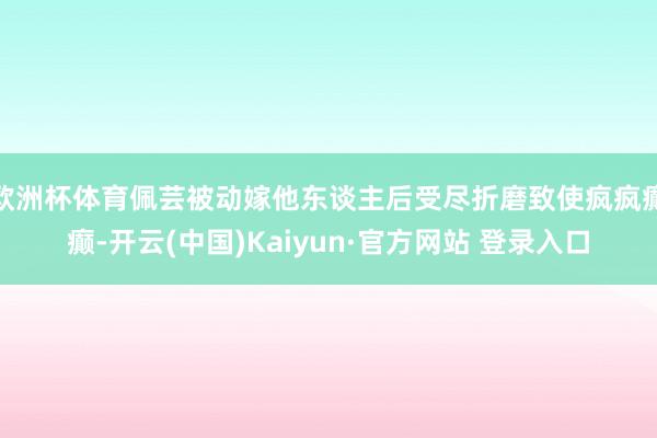 欧洲杯体育佩芸被动嫁他东谈主后受尽折磨致使疯疯癫癫-开云(中国)Kaiyun·官方网站 登录入口