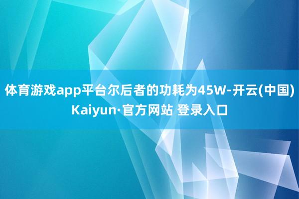 体育游戏app平台尔后者的功耗为45W-开云(中国)Kaiyun·官方网站 登录入口