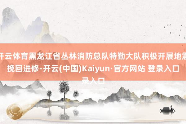 开云体育黑龙江省丛林消防总队特勤大队积极开展地震挽回进修-开云(中国)Kaiyun·官方网站 登录入口