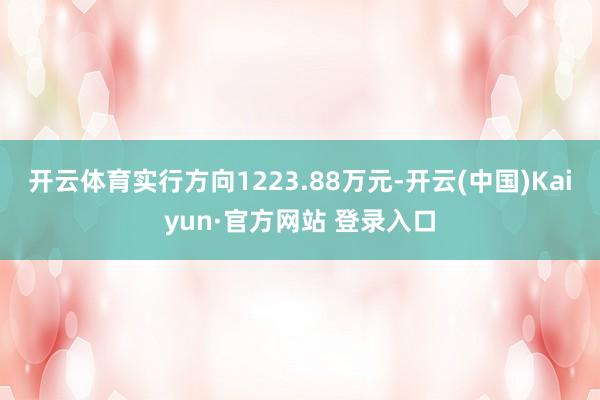 开云体育实行方向1223.88万元-开云(中国)Kaiyun·官方网站 登录入口