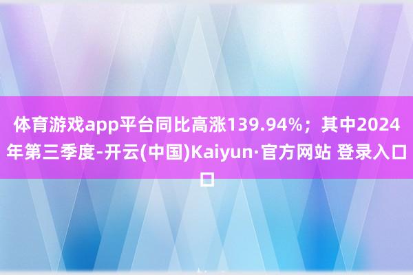 体育游戏app平台同比高涨139.94%；其中2024年第三季度-开云(中国)Kaiyun·官方网站 登录入口