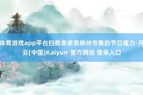 体育游戏app平台扫数来感受柳州市集的节日魔力-开云(中国)Kaiyun·官方网站 登录入口