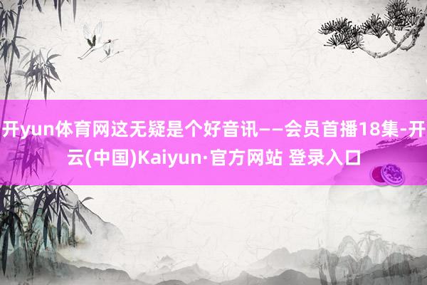 开yun体育网这无疑是个好音讯——会员首播18集-开云(中国)Kaiyun·官方网站 登录入口