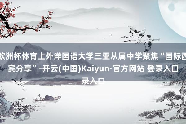 欧洲杯体育上外洋国语大学三亚从属中学聚焦“国际西宾分享”-开云(中国)Kaiyun·官方网站 登录入口