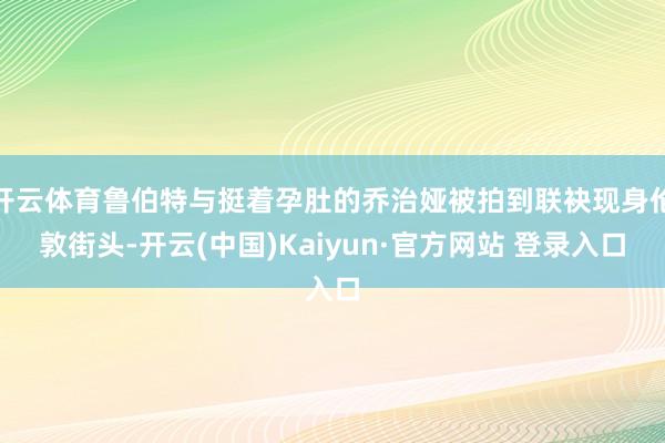 开云体育鲁伯特与挺着孕肚的乔治娅被拍到联袂现身伦敦街头-开云(中国)Kaiyun·官方网站 登录入口