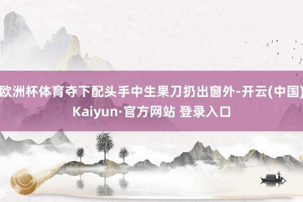 欧洲杯体育夺下配头手中生果刀扔出窗外-开云(中国)Kaiyun·官方网站 登录入口