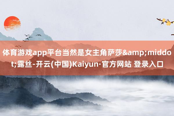 体育游戏app平台当然是女主角萨莎&middot;露丝-开云(中国)Kaiyun·官方网站 登录入口