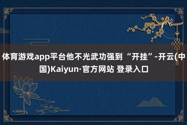 体育游戏app平台他不光武功强到 “开挂”-开云(中国)Kaiyun·官方网站 登录入口